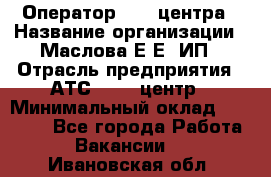 Оператор Call-центра › Название организации ­ Маслова Е Е, ИП › Отрасль предприятия ­ АТС, call-центр › Минимальный оклад ­ 20 000 - Все города Работа » Вакансии   . Ивановская обл.